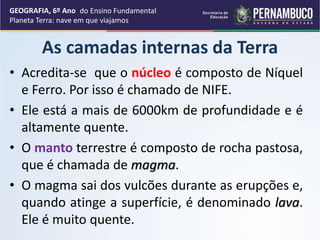 As camadas internas da Terra
• Acredita-se que o núcleo é composto de Níquel
e Ferro. Por isso é chamado de NIFE.
• Ele está a mais de 6000km de profundidade e é
altamente quente.
• O manto terrestre é composto de rocha pastosa,
que é chamada de magma.
• O magma sai dos vulcões durante as erupções e,
quando atinge a superfície, é denominado lava.
Ele é muito quente.
GEOGRAFIA, 6º Ano
Planeta Terra: nave em que viajamos
do Ensino Fundamental
 