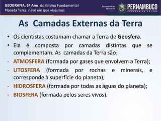 As Camadas Externas da Terra
• Os cientistas costumam chamar a Terra de Geosfera.
• Ela é composta por camadas distintas que se
complementam. As camadas da Terra são:
- ATMOSFERA (formada por gases que envolvem a Terra);
- LITOSFERA (formada por rochas e minerais, e
corresponde à superfície do planeta);
- HIDROSFERA (formada por todas as águas do planeta);
- BIOSFERA (formada pelos seres vivos).
GEOGRAFIA, 6º Ano
Planeta Terra: nave em que viajamos
do Ensino Fundamental
 
