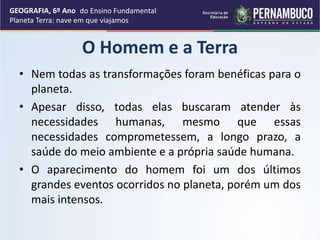 O Homem e a Terra
• Nem todas as transformações foram benéficas para o
planeta.
• Apesar disso, todas elas buscaram atender às
necessidades humanas, mesmo que essas
necessidades comprometessem, a longo prazo, a
saúde do meio ambiente e a própria saúde humana.
• O aparecimento do homem foi um dos últimos
grandes eventos ocorridos no planeta, porém um dos
mais intensos.
GEOGRAFIA, 6º Ano
Planeta Terra: nave em que viajamos
do Ensino Fundamental
 
