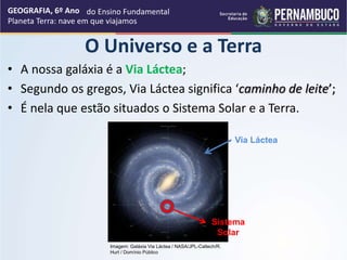 • A nossa galáxia é a Via Láctea;
• Segundo os gregos, Via Láctea significa ‘caminho de leite’;
• É nela que estão situados o Sistema Solar e a Terra.
GEOGRAFIA, 6º Ano
Planeta Terra: nave em que viajamos
O Universo e a Terra
Via Láctea
Sistema
Solar
Imagem: Galáxia Via Láctea / NASA/JPL-Caltech/R.
Hurt / Domínio Público
do Ensino Fundamental
 