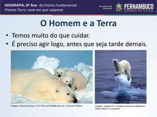 O Homem e a Terra
• Temos muito do que cuidar.
GEOGRAFIA, 6º Ano
Planeta Terra: nave em que viajamos
• É preciso agir logo, antes que seja tarde demais.
Imagem: Steve Amstrup / U.S. Fish and Wildlife Service / Domínio Público Imagem: Agrant141 / Creative Commons Attribution-
Share Alike 3.0 Unported
do Ensino Fundamental
 