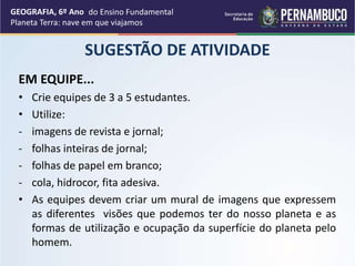 SUGESTÃO DE ATIVIDADE
EM EQUIPE...
• Crie equipes de 3 a 5 estudantes.
• Utilize:
- imagens de revista e jornal;
- folhas inteiras de jornal;
- folhas de papel em branco;
- cola, hidrocor, fita adesiva.
• As equipes devem criar um mural de imagens que expressem
as diferentes visões que podemos ter do nosso planeta e as
formas de utilização e ocupação da superfície do planeta pelo
homem.
GEOGRAFIA, 6º Ano
Planeta Terra: nave em que viajamos
do Ensino Fundamental
 