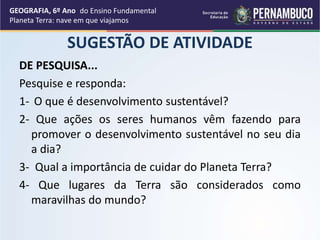 SUGESTÃO DE ATIVIDADE
DE PESQUISA...
Pesquise e responda:
1- O que é desenvolvimento sustentável?
2- Que ações os seres humanos vêm fazendo para
promover o desenvolvimento sustentável no seu dia
a dia?
3- Qual a importância de cuidar do Planeta Terra?
4- Que lugares da Terra são considerados como
maravilhas do mundo?
GEOGRAFIA, 6º Ano
Planeta Terra: nave em que viajamos
do Ensino Fundamental
 