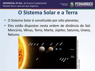 • O Sistema Solar é constituído por oito planetas;
• Eles estão dispostos nesta ordem de distância do Sol:
Mercúrio, Vênus, Terra, Marte, Júpiter, Saturno, Urano,
Netuno.
GEOGRAFIA, 6º Ano
Planeta Terra: nave em que viajamos
O Sistema Solar e a Terra
Imagem:
Farry,
Martin
Kornmesser,
zaria
mayers
/
Domínio
Público
do Ensino Fundamental
 