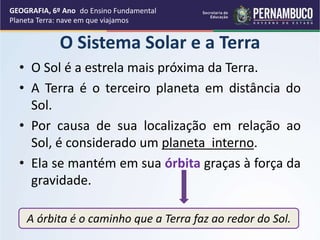 A órbita é o caminho que a Terra faz ao redor do Sol.
O Sistema Solar e a Terra
• O Sol é a estrela mais próxima da Terra.
• A Terra é o terceiro planeta em distância do
Sol.
• Por causa de sua localização em relação ao
Sol, é considerado um planeta interno.
• Ela se mantém em sua órbita graças à força da
gravidade.
GEOGRAFIA, 6º Ano
Planeta Terra: nave em que viajamos
do Ensino Fundamental
 