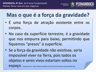 Mas o que é a força da gravidade?
GEOGRAFIA, 6º Ano
Planeta Terra: nave em que viajamos
• É uma força de atração existente entre os
corpos.
• No caso da superfície terrestre, é a gravidade
que nos empurra para baixo, permitindo que
fiquemos “presos” à superfície.
• Se a força da gravidade não existisse, seria
impossível viver na Terra, pois todos os
objetos e seres vivos estariam soltos no
espaço. Disponível em: http://www.escolakids.com/a-forca-de-atracao-da-gravidade.htm
do Ensino Fundamental
 