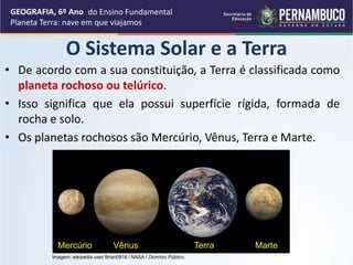 • De acordo com a sua constituição, a Terra é classificada como
planeta rochoso ou telúrico.
• Isso significa que ela possui superfície rígida, formada de
rocha e solo.
• Os planetas rochosos são Mercúrio, Vênus, Terra e Marte.
GEOGRAFIA, 6º Ano
Planeta Terra: nave em que viajamos
O Sistema Solar e a Terra
Vênus
Mercúrio Terra Marte
Imagem: wikipedia user Brian0918 / NASA / Domínio Público
do Ensino Fundamental
 