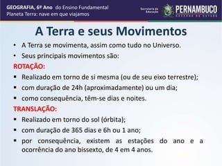 A Terra e seus Movimentos
• A Terra se movimenta, assim como tudo no Universo.
• Seus principais movimentos são:
ROTAÇÃO:
 Realizado em torno de si mesma (ou de seu eixo terrestre);
 com duração de 24h (aproximadamente) ou um dia;
 como consequência, têm-se dias e noites.
TRANSLAÇÃO:
 Realizado em torno do sol (órbita);
 com duração de 365 dias e 6h ou 1 ano;
 por consequência, existem as estações do ano e a
ocorrência do ano bissexto, de 4 em 4 anos.
GEOGRAFIA, 6º Ano
Planeta Terra: nave em que viajamos
do Ensino Fundamental
 