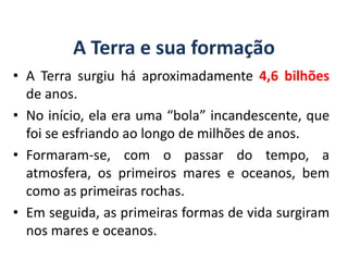 A Terra e sua formação
• A Terra surgiu há aproximadamente 4,6 bilhões
de anos.
• No início, ela era uma “bola” incandescente, que
foi se esfriando ao longo de milhões de anos.
• Formaram-se, com o passar do tempo, a
atmosfera, os primeiros mares e oceanos, bem
como as primeiras rochas.
• Em seguida, as primeiras formas de vida surgiram
nos mares e oceanos.
GEOGRAFIA, 6º Ano
Planeta Terra: nave em que viajamos
do Ensino Fundamental
 