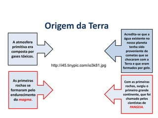 Origem da Terra
GEOGRAFIA, 6º Ano
Planeta Terra: nave em que viajamos
A atmosfera
primitiva era
composta por
gases tóxicos.
Com as primeiras
rochas, surgiu o
primeiro grande
continente, que foi
chamado pelos
cientistas de
PANGEIA.
Acredita-se que a
água existente no
nosso planeta
tenha sido
proveniente de
cometas que se
chocaram com a
Terra e que eram
formados por gelo.
As primeiras
rochas se
formaram pelo
endurecimento
do magma.
http://i45.tinypic.com/io3k81.jpg
do Ensino Fundamental
 