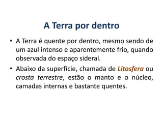 A Terra por dentro
• A Terra é quente por dentro, mesmo sendo de
um azul intenso e aparentemente frio, quando
observada do espaço sideral.
• Abaixo da superfície, chamada de Litosfera ou
crosta terrestre, estão o manto e o núcleo,
camadas internas e bastante quentes.
GEOGRAFIA, 6º Ano
Planeta Terra: nave em que viajamos
do Ensino Fundamental
 