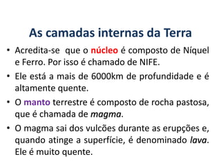 As camadas internas da Terra
• Acredita-se que o núcleo é composto de Níquel
e Ferro. Por isso é chamado de NIFE.
• Ele está a mais de 6000km de profundidade e é
altamente quente.
• O manto terrestre é composto de rocha pastosa,
que é chamada de magma.
• O magma sai dos vulcões durante as erupções e,
quando atinge a superfície, é denominado lava.
Ele é muito quente.
GEOGRAFIA, 6º Ano
Planeta Terra: nave em que viajamos
do Ensino Fundamental
 