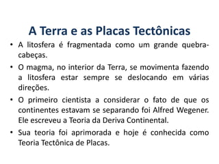 A Terra e as Placas Tectônicas
• A litosfera é fragmentada como um grande quebra-
cabeças.
• O magma, no interior da Terra, se movimenta fazendo
a litosfera estar sempre se deslocando em várias
direções.
• O primeiro cientista a considerar o fato de que os
continentes estavam se separando foi Alfred Wegener.
Ele escreveu a Teoria da Deriva Continental.
• Sua teoria foi aprimorada e hoje é conhecida como
Teoria Tectônica de Placas.
GEOGRAFIA, 6º Ano
Planeta Terra: nave em que viajamos
do Ensino Fundamental
 