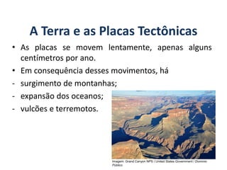 A Terra e as Placas Tectônicas
• As placas se movem lentamente, apenas alguns
centímetros por ano.
• Em consequência desses movimentos, há
- surgimento de montanhas;
- expansão dos oceanos;
- vulcões e terremotos.
GEOGRAFIA, 6º Ano
Planeta Terra: nave em que viajamos
Imagem: Grand Canyon NPS / United States Government / Domínio
Público
do Ensino Fundamental
 
