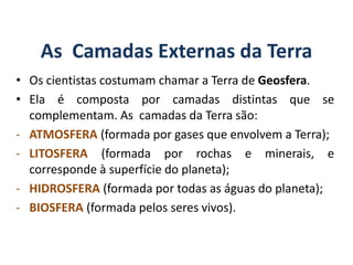 As Camadas Externas da Terra
• Os cientistas costumam chamar a Terra de Geosfera.
• Ela é composta por camadas distintas que se
complementam. As camadas da Terra são:
- ATMOSFERA (formada por gases que envolvem a Terra);
- LITOSFERA (formada por rochas e minerais, e
corresponde à superfície do planeta);
- HIDROSFERA (formada por todas as águas do planeta);
- BIOSFERA (formada pelos seres vivos).
GEOGRAFIA, 6º Ano
Planeta Terra: nave em que viajamos
do Ensino Fundamental
 