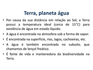 Terra, planeta água
• Por causa da sua distância em relação ao Sol, a Terra
possui a temperatura ideal (cerca de 15°C) para
existência de água em estado líquido.
• A água é encontrada na atmosfera sob a forma de vapor.
• É encontrada na superfície, rios, lagos, cachoeiras, etc.
• A água é também encontrada no subsolo, que
chamamos de lençol freático.
• É fonte de vida e mantenedora da biodiversidade na
Terra.
GEOGRAFIA, 6º Ano
Planeta Terra: nave em que viajamos
do Ensino Fundamental
 