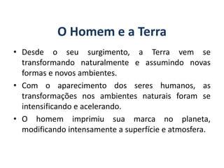O Homem e a Terra
• Desde o seu surgimento, a Terra vem se
transformando naturalmente e assumindo novas
formas e novos ambientes.
• Com o aparecimento dos seres humanos, as
transformações nos ambientes naturais foram se
intensificando e acelerando.
• O homem imprimiu sua marca no planeta,
modificando intensamente a superfície e atmosfera.
GEOGRAFIA, 6º Ano
Planeta Terra: nave em que viajamos
do Ensino Fundamental
 