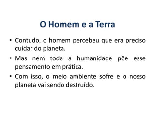 O Homem e a Terra
• Contudo, o homem percebeu que era preciso
cuidar do planeta.
• Mas nem toda a humanidade põe esse
pensamento em prática.
• Com isso, o meio ambiente sofre e o nosso
planeta vai sendo destruído.
GEOGRAFIA, 6º Ano
Planeta Terra: nave em que viajamos
do Ensino Fundamental
 
