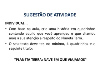 SUGESTÃO DE ATIVIDADE
INDIVIDUAL...
• Com base na aula, crie uma história em quadrinhos
contando aquilo que você aprendeu e que chamou
mais a sua atenção a respeito do Planeta Terra.
• O seu texto deve ter, no mínimo, 4 quadrinhos e o
seguinte título:
“PLANETA TERRA: NAVE EM QUE VIAJAMOS”
GEOGRAFIA, 6º Ano
Planeta Terra: nave em que viajamos
do Ensino Fundamental
 