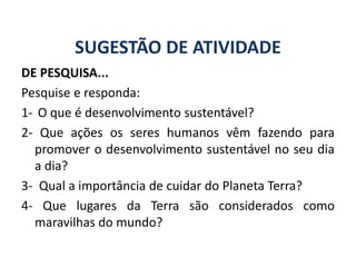 SUGESTÃO DE ATIVIDADE
DE PESQUISA...
Pesquise e responda:
1- O que é desenvolvimento sustentável?
2- Que ações os seres humanos vêm fazendo para
promover o desenvolvimento sustentável no seu dia
a dia?
3- Qual a importância de cuidar do Planeta Terra?
4- Que lugares da Terra são considerados como
maravilhas do mundo?
GEOGRAFIA, 6º Ano
Planeta Terra: nave em que viajamos
do Ensino Fundamental
 