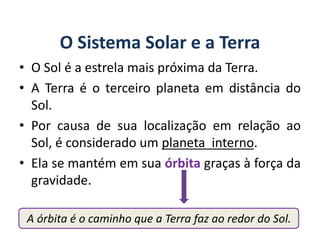 A órbita é o caminho que a Terra faz ao redor do Sol.
O Sistema Solar e a Terra
• O Sol é a estrela mais próxima da Terra.
• A Terra é o terceiro planeta em distância do
Sol.
• Por causa de sua localização em relação ao
Sol, é considerado um planeta interno.
• Ela se mantém em sua órbita graças à força da
gravidade.
GEOGRAFIA, 6º Ano
Planeta Terra: nave em que viajamos
do Ensino Fundamental
 
