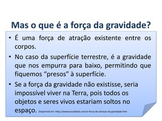 Mas o que é a força da gravidade?
• É uma força de atração existente entre os
corpos.
• No caso da superfície terrestre, é a gravidade
que nos empurra para baixo, permitindo que
fiquemos “presos” à superfície.
• Se a força da gravidade não existisse, seria
impossível viver na Terra, pois todos os
objetos e seres vivos estariam soltos no
espaço. Disponível em: http://www.escolakids.com/a-forca-de-atracao-da-gravidade.htm
GEOGRAFIA, 6º Ano
Planeta Terra: nave em que viajamos
do Ensino Fundamental
 