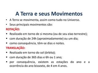 A Terra e seus Movimentos
• A Terra se movimenta, assim como tudo no Universo.
• Seus principais movimentos são:
ROTAÇÃO:
 Realizado em torno de si mesma (ou de seu eixo terrestre);
 com duração de 24h (aproximadamente) ou um dia;
 como consequência, têm-se dias e noites.
TRANSLAÇÃO:
 Realizado em torno do sol (órbita);
 com duração de 365 dias e 6h ou 1 ano;
 por consequência, existem as estações do ano e a
ocorrência do ano bissexto, de 4 em 4 anos.
GEOGRAFIA, 6º Ano
Planeta Terra: nave em que viajamos
do Ensino Fundamental
 