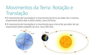 Movimentos da Terra: Rotação e
Translação
 O movimento de translação é o movimento da terra ao redor de si mesma,
responsável pelos dias e pelas noites. Leva 24 horas.
 O movimento de translação é o movimento que a terra faz ao redor do sol,
responsável pelas estações do ano. Leva 365 dias.
 
