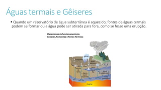 Águas termais e Gêiseres
 Quando um reservatório de água subterrânea é aquecido, fontes de águas termais
podem se formar ou a água pode ser atirada para fora, como se fosse uma erupção.
 