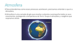 Atmosfera
 Para entendermos como esses processos acontecem, precisamos entender o que é a
Atmosfera.
 Atmosfera é uma camada de gás que envolve o planeta e acompanha todos os seus
movimentos, protegendo a temperatura da Terra. Graças à atmosfera, o oxigênio que
respiramos existe.
 