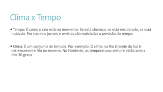 Clima x Tempo
 Tempo: É como o céu está no momento. Se está chuvoso, se está ensolarado, se está
nublado. Por isso nos jornais e revistas são noticiadas a previsão do tempo.
 Clima: É um conjunto de tempos. Por exemplo: O clima no Rio Grande do Sul é
extremamente frio no inverno. No Nordeste, as temperaturas sempre estão acima
dos 30 graus.
 