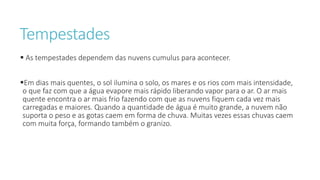 Tempestades
 As tempestades dependem das nuvens cumulus para acontecer.
Em dias mais quentes, o sol ilumina o solo, os mares e os rios com mais intensidade,
o que faz com que a água evapore mais rápido liberando vapor para o ar. O ar mais
quente encontra o ar mais frio fazendo com que as nuvens fiquem cada vez mais
carregadas e maiores. Quando a quantidade de água é muito grande, a nuvem não
suporta o peso e as gotas caem em forma de chuva. Muitas vezes essas chuvas caem
com muita força, formando também o granizo.
 
