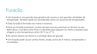 Furacão
 Um furacão é uma grande área giratória de nuvens e com grandes atividades de
tempestade. Também pode ser considerado como um conjunto de tempestades.
 Todo furacão é formado nos mares e oceanos.
 Para um furacão acontecer, nuvens do tipo cumulus precisam se formar no céu.
Além disso, o sol deve estar forte o suficiente para aquecer os mares e oceanos que
chegam a uma temperatura entre 26 °C ou 27 °C.
 Os ventos devem ser fortes e a umidade deve ser grande.
 Um furacão pode causar ventos fortes, ondas acima de 4 metros, tempestades e
inundações.
 