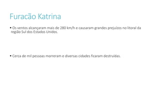 Furacão Katrina
 Os ventos alcançaram mais de 280 km/h e causaram grandes prejuízos no litoral da
região Sul dos Estados Unidos.
 Cerca de mil pessoas morreram e diversas cidades ficaram destruídas.
 