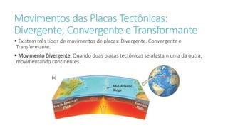 Movimentos das Placas Tectônicas:
Divergente, Convergente e Transformante
 Existem três tipos de movimentos de placas: Divergente, Convergente e
Transformante.
 Movimento Divergente: Quando duas placas tectônicas se afastam uma da outra,
movimentando continentes.
 