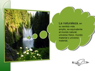 La naturaleza , en su sentido más amplio, es equivalente al mundo natural, universo físico, mundo material o universo material. 