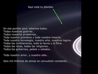 En ese puntito azul, estamos todos. Todas nuestras guerras… Todos nuestros problemas… Toda nuestra grandeza y toda nuestra miseria… Toda nuestra tecnología, nuestro arte, nuestros logros… Todas las civilizaciones, toda la fauna y la flora… Todas las razas, todas las religiones… Todos los gobiernos, países y estados… Todo nuestro amor…y nuestro odio… Seis mil millones de almas en convulsión constante… Aquí está tu planeta. 