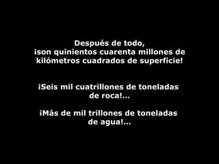 Después de todo, ¡son quinientos cuarenta millones de kilómetros cuadrados de superficie! ¡Seis mil cuatrillones de toneladas  de roca!… ¡Más de mil trillones de toneladas  de agua!… 