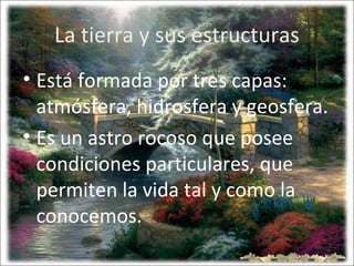 La tierra y sus estructuras
• Está formada por tres capas:
atmósfera, hidrosfera y geosfera.
• Es un astro rocoso que posee
condiciones particulares, que
permiten la vida tal y como la
conocemos.