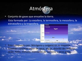 Atmósfera
• Conjunto de gases que envuelve la tierra.
Esta formada por: La exosfera, la termosfera, la mesosfera, la
estratosfera y la troposfera.
• Esta compuesta por: Nitrógeno y oxígeno en su mayoría.
También contiene vapor de agua, argón, dióxido de carbono,
neón, helio, metano, monóxido de carbono y otros gases.