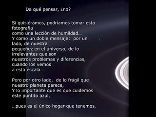 Si quisiéramos, podríamos tomar esta fotografía como una lección de humildad… Y como un doble mensaje:  por un lado, de nuestra  pequeñez en el universo, de lo irrelevantes que son  nuestros problemas y diferencias, cuando los vemos a esta escala… Pero por otro lado,  de lo frágil que nuestro planeta parece,  Y lo importante que es que cuidemos este puntito azul, … pues es el único hogar que tenemos . Da qué pensar, ¿no? 