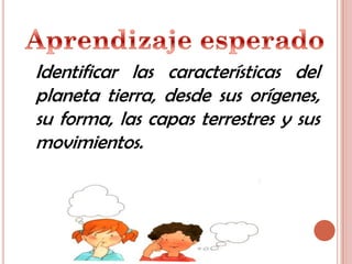 Identificar las características del
planeta tierra, desde sus orígenes,
su forma, las capas terrestres y sus
movimientos.
 