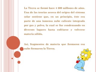 La Tierra se formó hace 4 600 millones de años.
Una de las teorías acerca del origen del sistema
solar sostiene que, en un principio, éste era
parte de una inmensa nube caliente integrada
por gas y polvo, la cual se fue condensando en
diversos lugares hasta enfriarse y volverse
materia sólida.



Así, fragmentos de materia que formaron esa
nube formaron la Tierra.
 