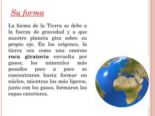 Su forma
La forma de la Tierra se debe a
la fuerza de gravedad y a que
nuestro planeta gira sobre su
propio eje. En los orígenes, la
tierra era como una enorme
roca giratoria envuelta por
gases;   los    minerales    más
pesados    poco    a    poco   se
concentraron hasta formar un
núcleo, mientras los más ligeros,
junto con los gases, formaron las
capas exteriores.
 