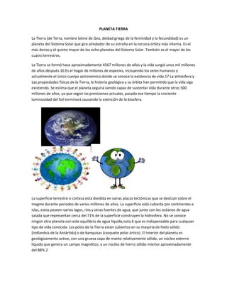 PLANETA TIERRA
La Tierra (de Terra, nombre latino de Gea, deidad griega de la feminidad y la fecundidad) es un
planeta del Sistema Solar que gira alrededor de su estrella en la tercera órbita más interna. Es el
más denso y el quinto mayor de los ocho planetas del Sistema Solar. También es el mayor de los
cuatro terrestres.
La Tierra se formó hace aproximadamente 4567 millones de años y la vida surgió unos mil millones
de años después.16 Es el hogar de millones de especies, incluyendo los seres humanos y
actualmente el único cuerpo astronómico donde se conoce la existencia de vida.17 La atmósfera y
Las propiedades físicas de la Tierra, la historia geológica y su órbita han permitido que la vida siga
existiendo. Se estima que el planeta seguirá siendo capaz de sustentar vida durante otros 500
millones de años, ya que según las previsiones actuales, pasado ese tiempo la creciente
luminosidad del Sol terminará causando la extinción de la biosfera.
La superficie terrestre o corteza está dividida en varias placas tectónicas que se deslizan sobre el
magma durante periodos de varios millones de años. La superficie está cubierta por continentes e
islas, estos poseen varios lagos, ríos y otras fuentes de agua, que junto con los océanos de agua
salada que representan cerca del 71% de la superficie construyen la hidrosfera. No se conoce
ningún otro planeta con este equilibrio de agua líquida,nota 6 que es indispensable para cualquier
tipo de vida conocida. Los polos de la Tierra están cubiertos en su mayoría de hielo sólido
(Indlandsis de la Antártida) o de banquisas (casquete polar ártico). El interior del planeta es
geológicamente activo, con una gruesa capa de manto relativamente sólido, un núcleo externo
líquido que genera un campo magnético, y un núcleo de hierro sólido interior aproximadamente
del 88%.2
 