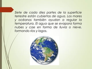 Siete de cada diez partes de la superficie
terrestre están cubiertas de agua. Los mares
y océanos también ayudan a regular la
temperatura. El agua que se evapora forma
nubes y cae en forma de lluvia o nieve,
formando ríos y lagos.
 
