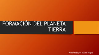 FORMACIÓN DEL PLANETA
TIERRA
Presentado por :Laura Vargas
 