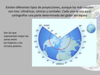 Existen diferentes tipos de proyecciones, aunque las más usuales
son tres: cilíndricas, cónicas y cenitales. Cada una se usa para
cartografiar una parte determinada del globo terráqueo
Son las que
representan mejor las
zonas entre
los trópicos y los
círculos polares.
 