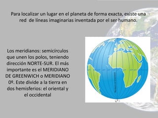 Para localizar un lugar en el planeta de forma exacta, existe una
red de líneas imaginarias inventada por el ser humano.
Los meridianos: semicírculos
que unen los polos, teniendo
dirección NORTE-SUR. El más
importante es el MERIDIANO
DE GREENWICH o MERIDIANO
0º. Este divide a la tierra en
dos hemisferios: el oriental y
el occidental
 