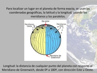 Para localizar un lugar en el planeta de forma exacta, se usan las
coordenadas geográficas, la latitud y la longitud, usando los
meridianos y los paralelos.
Longitud: la distancia de cualquier punto del planeta con respecto al
Meridiano de Greenwich, desde 0º a 180º, con dirección Este u Oeste.
 